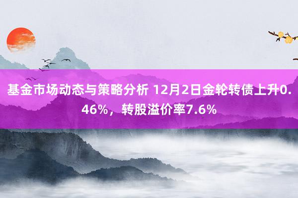 基金市场动态与策略分析 12月2日金轮转债上升0.46%，转股溢价率7.6%