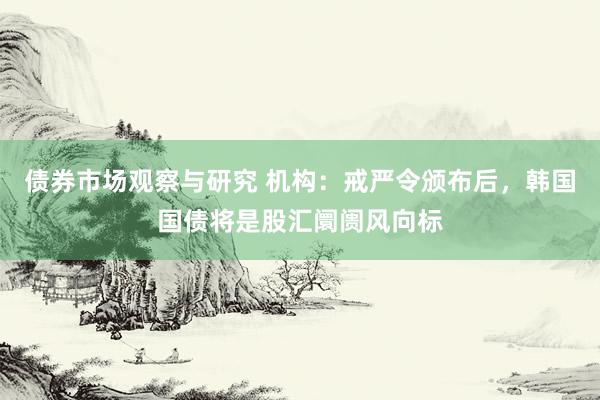 债券市场观察与研究 机构：戒严令颁布后，韩国国债将是股汇阛阓风向标