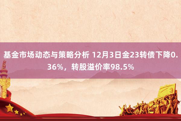 基金市场动态与策略分析 12月3日金23转债下降0.36%，转股溢价率98.5%