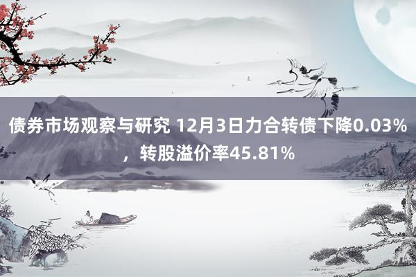 债券市场观察与研究 12月3日力合转债下降0.03%，转股溢价率45.81%