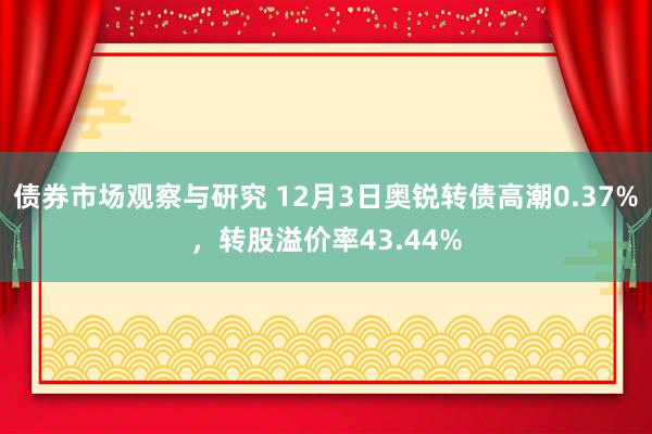 债券市场观察与研究 12月3日奥锐转债高潮0.37%，转股溢价率43.44%