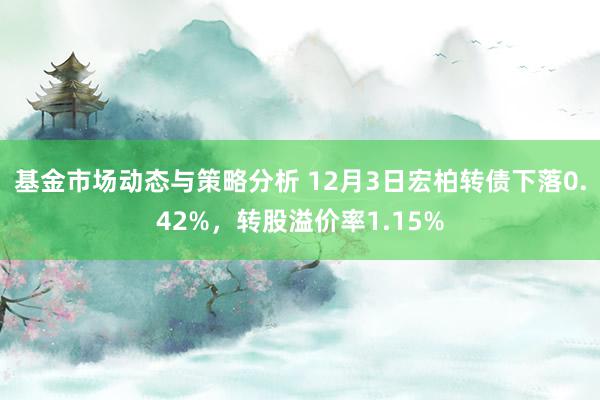 基金市场动态与策略分析 12月3日宏柏转债下落0.42%，转股溢价率1.15%