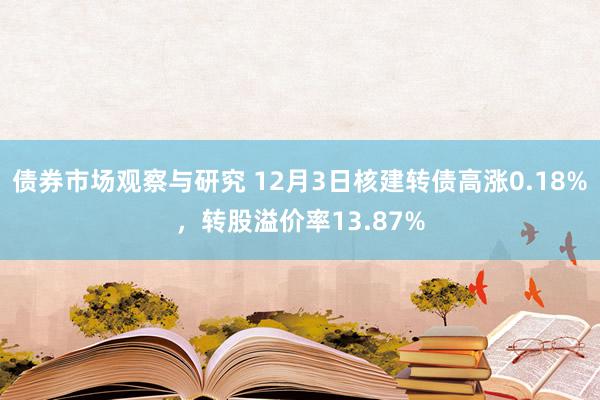 债券市场观察与研究 12月3日核建转债高涨0.18%，转股溢价率13.87%