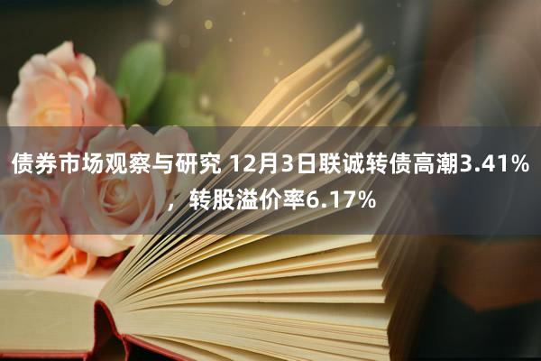 债券市场观察与研究 12月3日联诚转债高潮3.41%，转股溢价率6.17%