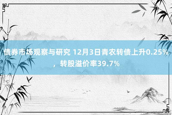 债券市场观察与研究 12月3日青农转债上升0.25%，转股溢价率39.7%