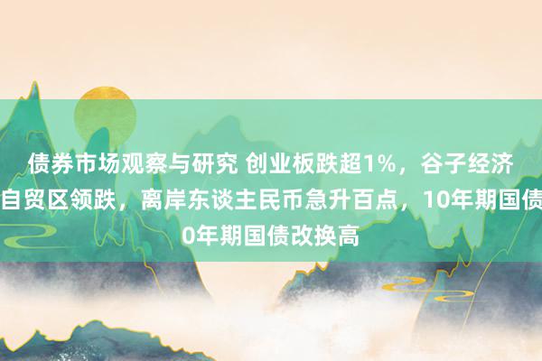 债券市场观察与研究 创业板跌超1%，谷子经济、海南自贸区领跌，离岸东谈主民币急升百点，10年期国债改换高