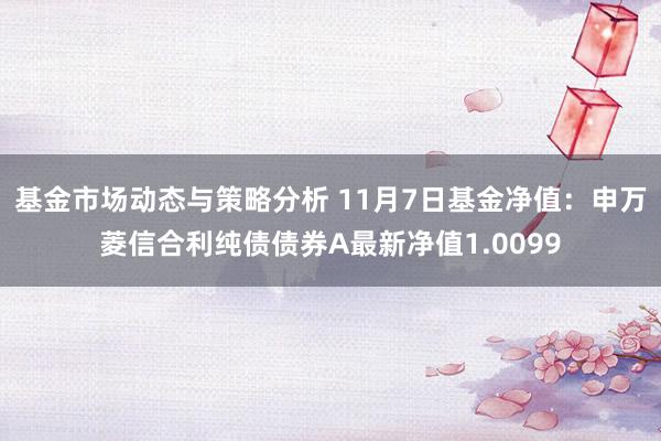 基金市场动态与策略分析 11月7日基金净值：申万菱信合利纯债债券A最新净值1.0099