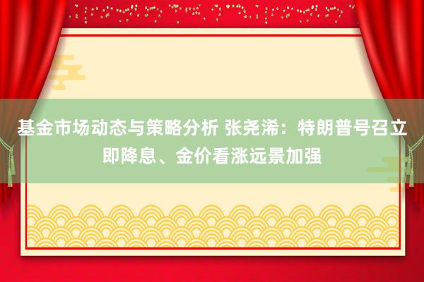 基金市场动态与策略分析 张尧浠：特朗普号召立即降息、金价看涨远景加强