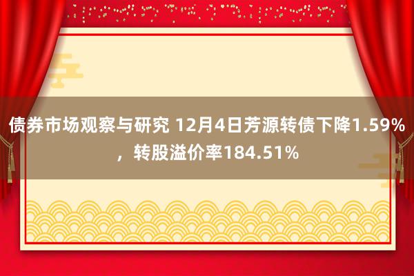 债券市场观察与研究 12月4日芳源转债下降1.59%，转股溢价率184.51%