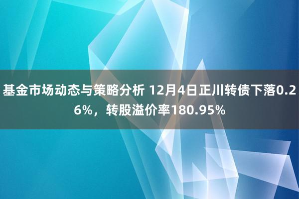 基金市场动态与策略分析 12月4日正川转债下落0.26%，转股溢价率180.95%