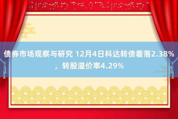 债券市场观察与研究 12月4日科达转债着落2.38%，转股溢价率4.29%