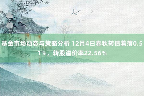 基金市场动态与策略分析 12月4日春秋转债着落0.51%，转股溢价率22.56%