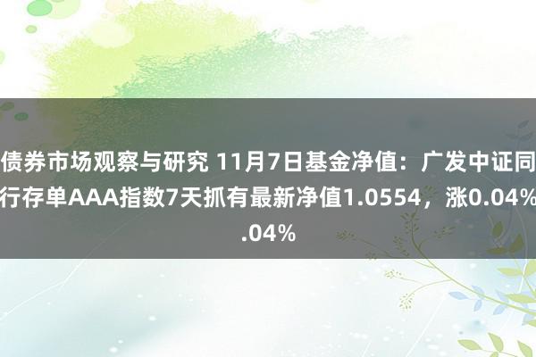 债券市场观察与研究 11月7日基金净值：广发中证同行存单AAA指数7天抓有最新净值1.0554，涨0.04%