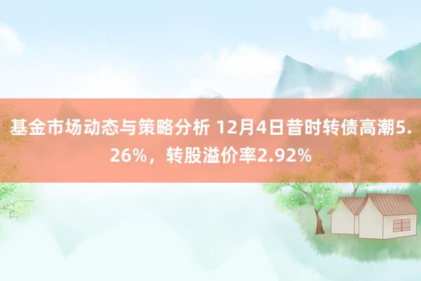 基金市场动态与策略分析 12月4日昔时转债高潮5.26%，转股溢价率2.92%