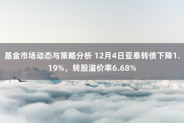 基金市场动态与策略分析 12月4日亚泰转债下降1.19%，转股溢价率6.68%