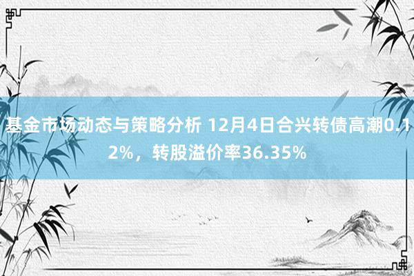 基金市场动态与策略分析 12月4日合兴转债高潮0.12%，转股溢价率36.35%