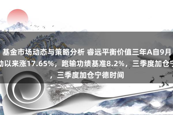 基金市场动态与策略分析 睿远平衡价值三年A自9月行情启动以来涨17.65%，跑输功绩基准8.2%，三季度加仓宁德时间