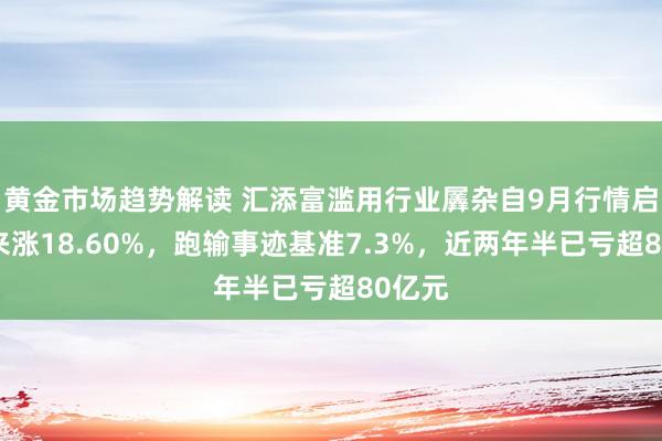 黄金市场趋势解读 汇添富滥用行业羼杂自9月行情启动以来涨18.60%，跑输事迹基准7.3%，近两年半已亏超80亿元