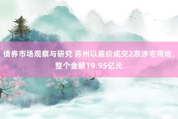 债券市场观察与研究 苏州以底价成交2宗涉宅用地，整个金额19.95亿元