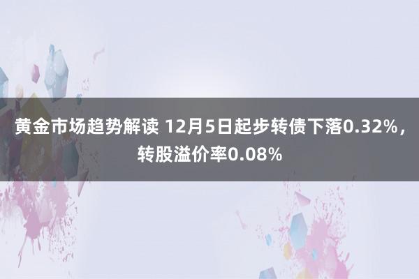 黄金市场趋势解读 12月5日起步转债下落0.32%，转股溢价率0.08%