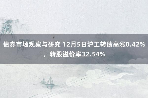 债券市场观察与研究 12月5日沪工转债高涨0.42%，转股溢价率32.54%