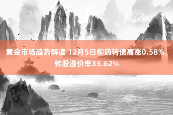 黄金市场趋势解读 12月5日柳药转债高涨0.58%，转股溢价率33.62%