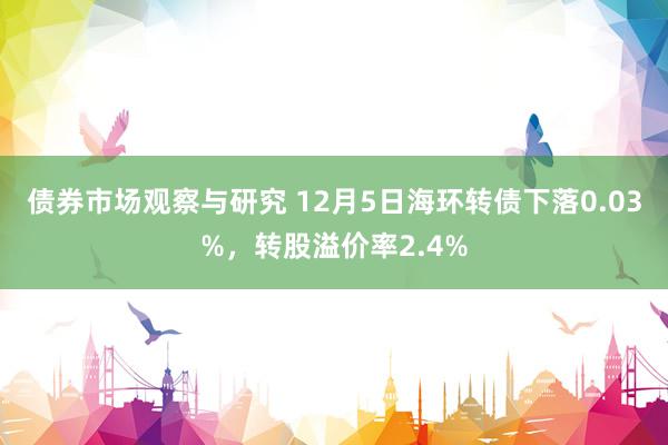 债券市场观察与研究 12月5日海环转债下落0.03%，转股溢价率2.4%