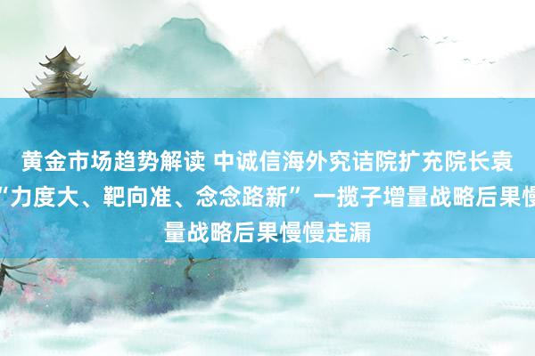 黄金市场趋势解读 中诚信海外究诘院扩充院长袁海霞：“力度大、靶向准、念念路新” 一揽子增量战略后果慢慢走漏