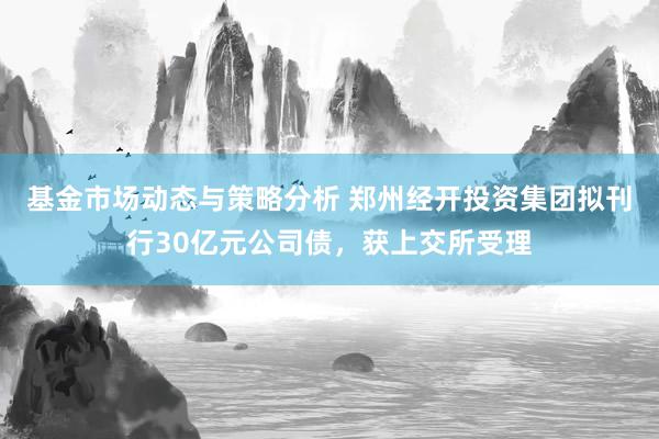 基金市场动态与策略分析 郑州经开投资集团拟刊行30亿元公司债，获上交所受理