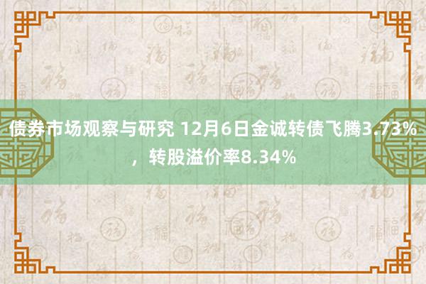 债券市场观察与研究 12月6日金诚转债飞腾3.73%，转股溢价率8.34%