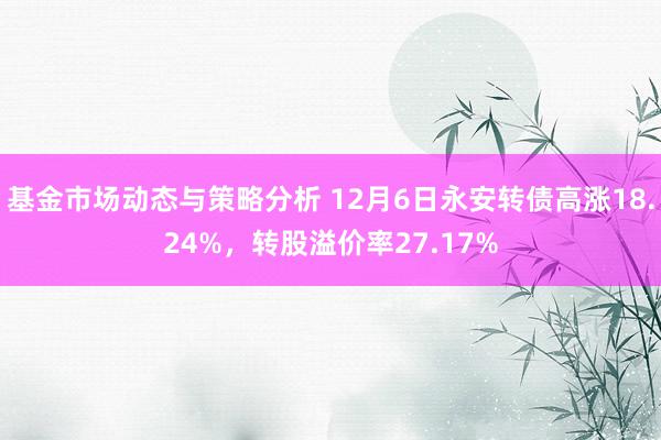 基金市场动态与策略分析 12月6日永安转债高涨18.24%，转股溢价率27.17%