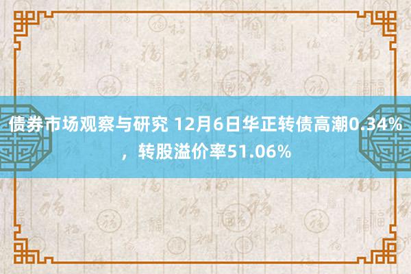 债券市场观察与研究 12月6日华正转债高潮0.34%，转股溢价率51.06%