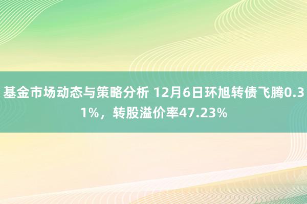 基金市场动态与策略分析 12月6日环旭转债飞腾0.31%，转股溢价率47.23%