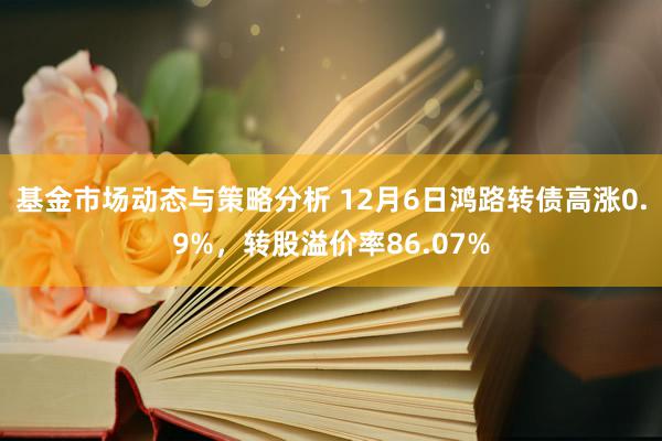 基金市场动态与策略分析 12月6日鸿路转债高涨0.9%，转股溢价率86.07%