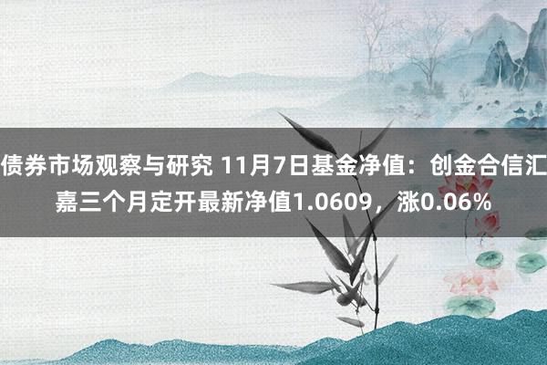 债券市场观察与研究 11月7日基金净值：创金合信汇嘉三个月定开最新净值1.0609，涨0.06%