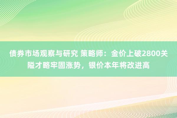 债券市场观察与研究 策略师：金价上破2800关隘才略牢固涨势，银价本年将改进高