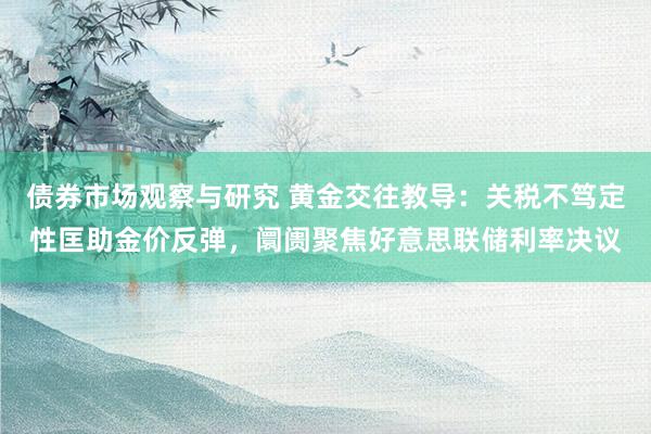 债券市场观察与研究 黄金交往教导：关税不笃定性匡助金价反弹，阛阓聚焦好意思联储利率决议