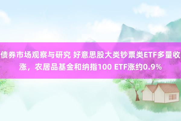 债券市场观察与研究 好意思股大类钞票类ETF多量收涨，农居品基金和纳指100 ETF涨约0.9%