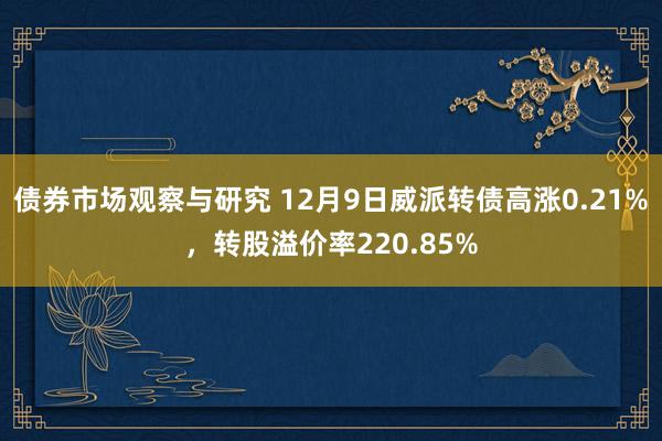 债券市场观察与研究 12月9日威派转债高涨0.21%，转股溢价率220.85%