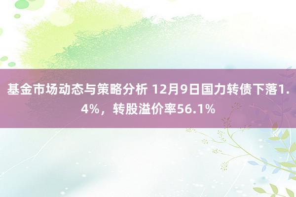 基金市场动态与策略分析 12月9日国力转债下落1.4%，转股溢价率56.1%