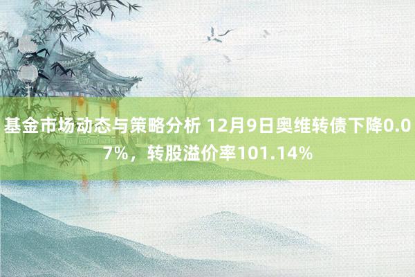 基金市场动态与策略分析 12月9日奥维转债下降0.07%，转股溢价率101.14%