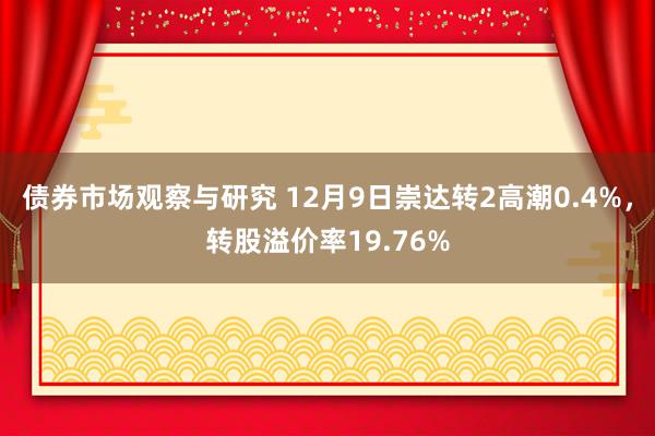 债券市场观察与研究 12月9日崇达转2高潮0.4%，转股溢价率19.76%