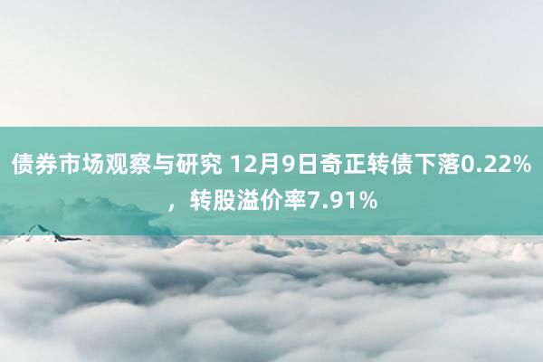 债券市场观察与研究 12月9日奇正转债下落0.22%，转股溢价率7.91%