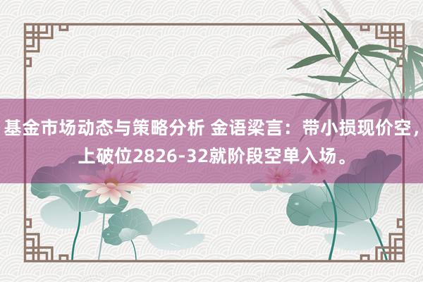 基金市场动态与策略分析 金语梁言：带小损现价空，上破位2826-32就阶段空单入场。