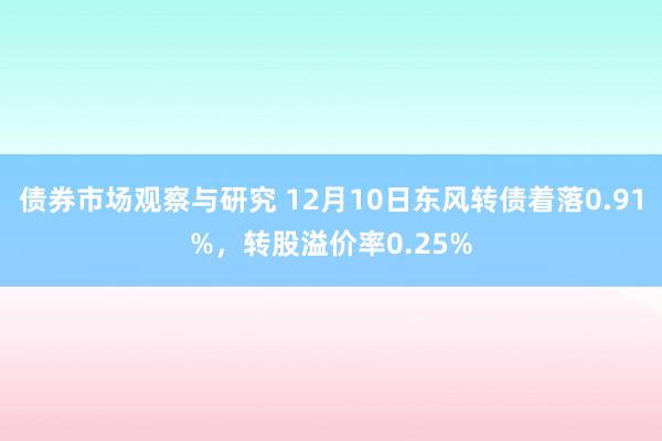 债券市场观察与研究 12月10日东风转债着落0.91%，转股溢价率0.25%