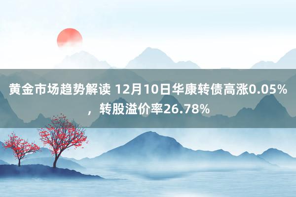 黄金市场趋势解读 12月10日华康转债高涨0.05%，转股溢价率26.78%