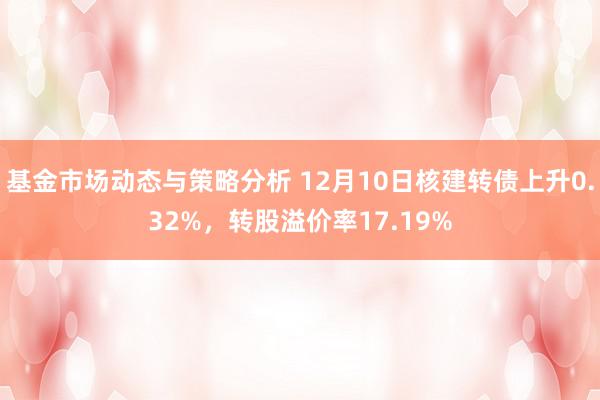 基金市场动态与策略分析 12月10日核建转债上升0.32%，转股溢价率17.19%