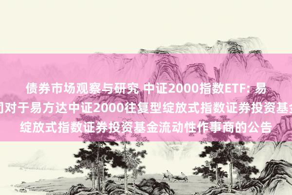 债券市场观察与研究 中证2000指数ETF: 易方达基金贬责有限公司对于易方达中证2000往复型绽放式指数证券投资基金流动性作事商的公告