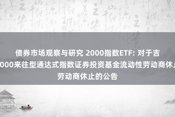 债券市场观察与研究 2000指数ETF: 对于吉利国证2000来往型通达式指数证券投资基金流动性劳动商休止的公告