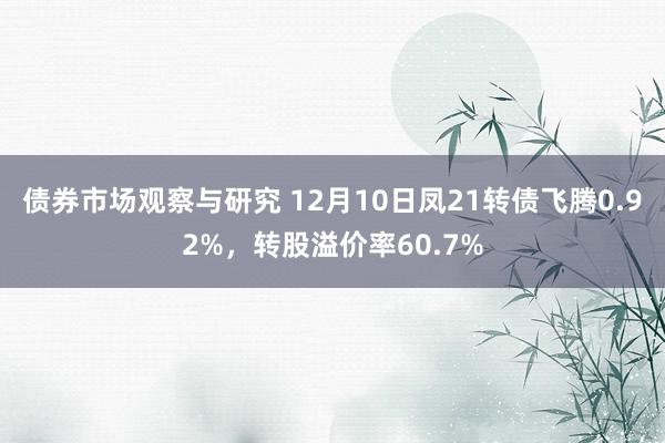 债券市场观察与研究 12月10日凤21转债飞腾0.92%，转股溢价率60.7%